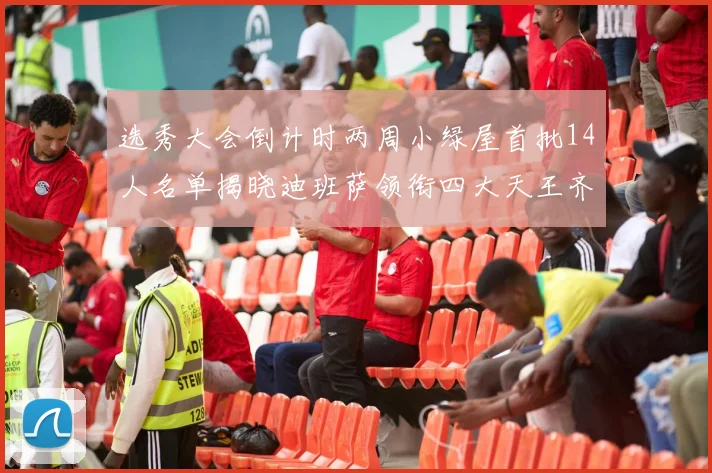 选秀大会倒计时两周小绿屋首批14人名单揭晓迪班萨领衔四大天王齐聚