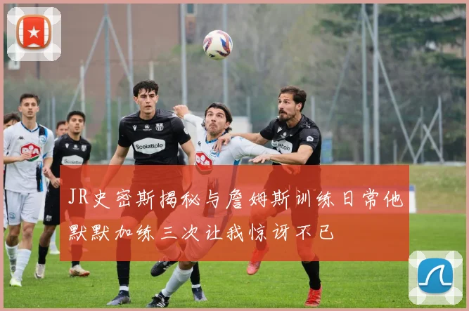 JR史密斯揭秘与詹姆斯训练日常他默默加练三次让我惊讶不已