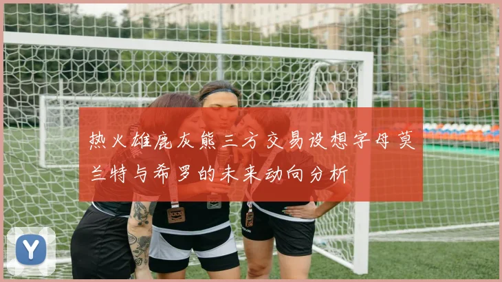 热火雄鹿灰熊三方交易设想字母莫兰特与希罗的未来动向分析