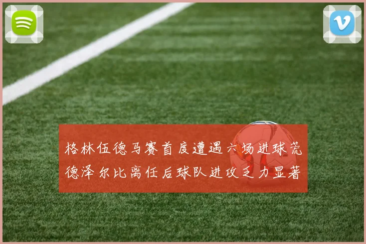 格林伍德马赛首度遭遇六场进球荒德泽尔比离任后球队进攻乏力显著