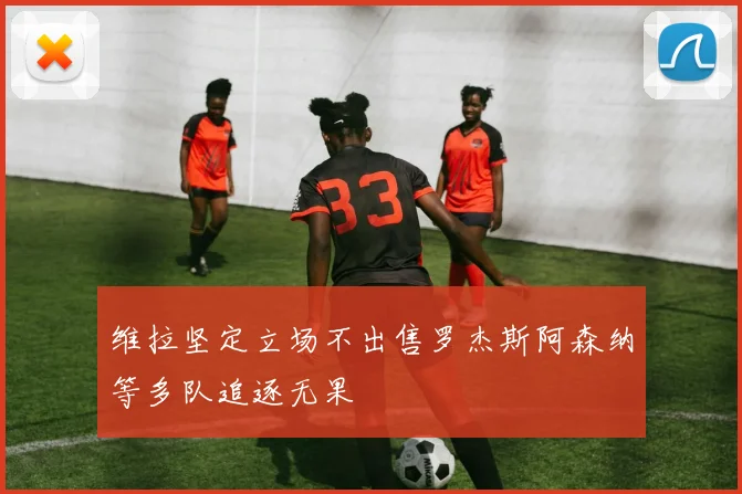 维拉坚定立场不出售罗杰斯阿森纳等多队追逐无果