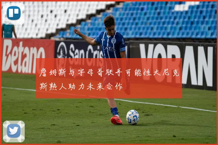 詹姆斯与字母哥联手可能性大尼克斯熟人助力未来合作