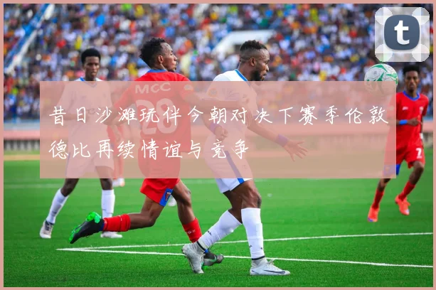 昔日沙滩玩伴今朝对决下赛季伦敦德比再续情谊与竞争