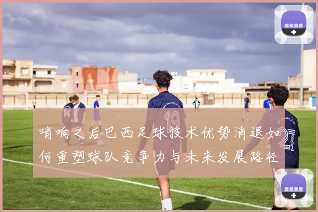 哨响之后巴西足球技术优势消退如何重塑球队竞争力与未来发展路径