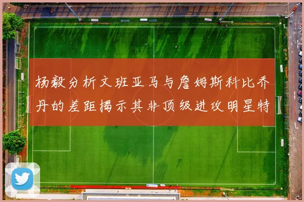 杨毅分析文班亚马与詹姆斯科比乔丹的差距揭示其非顶级进攻明星特质