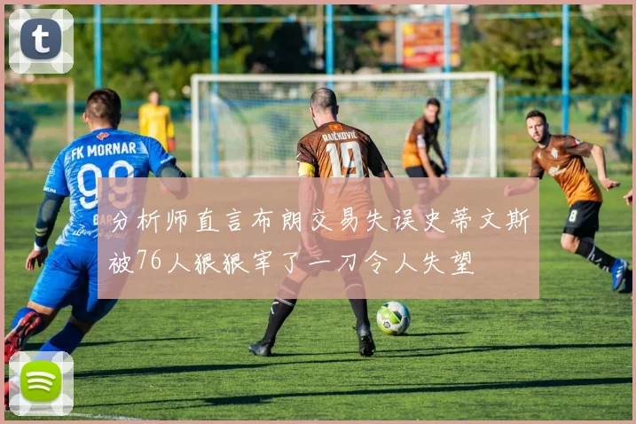 分析师直言布朗交易失误史蒂文斯被76人狠狠宰了一刀令人失望