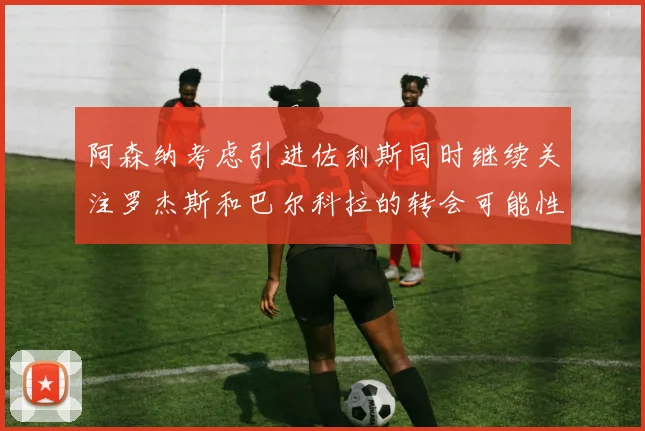 阿森纳考虑引进佐利斯同时继续关注罗杰斯和巴尔科拉的转会可能性