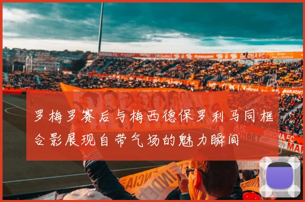 罗梅罗赛后与梅西德保罗利马同框合影展现自带气场的魅力瞬间