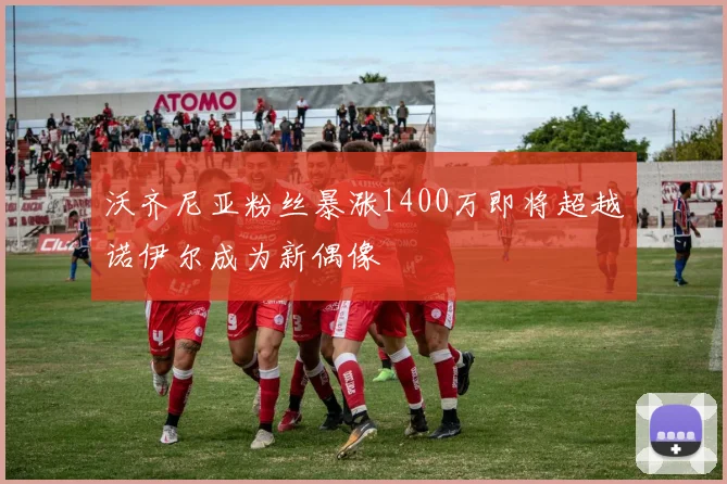 沃齐尼亚粉丝暴涨1400万即将超越诺伊尔成为新偶像