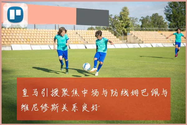 皇马引援聚焦中场与防线姆巴佩与维尼修斯关系良好