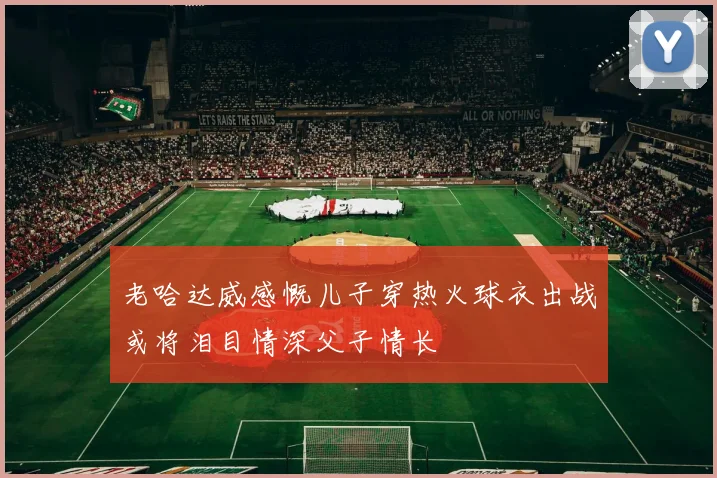 老哈达威感慨儿子穿热火球衣出战或将泪目情深父子情长