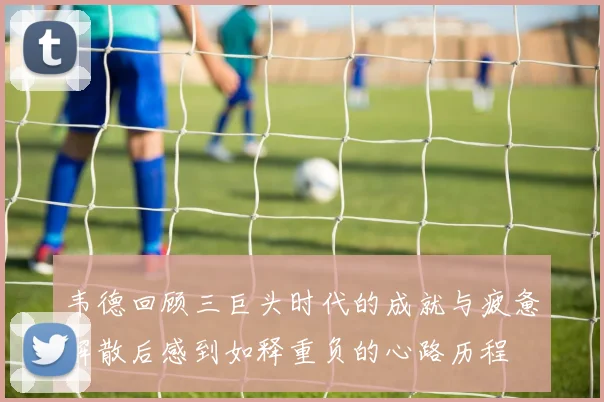 韦德回顾三巨头时代的成就与疲惫解散后感到如释重负的心路历程