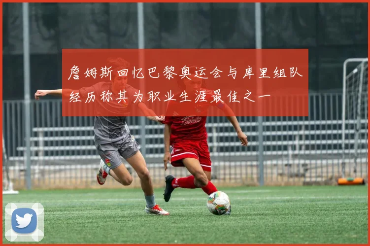 詹姆斯回忆巴黎奥运会与库里组队经历称其为职业生涯最佳之一