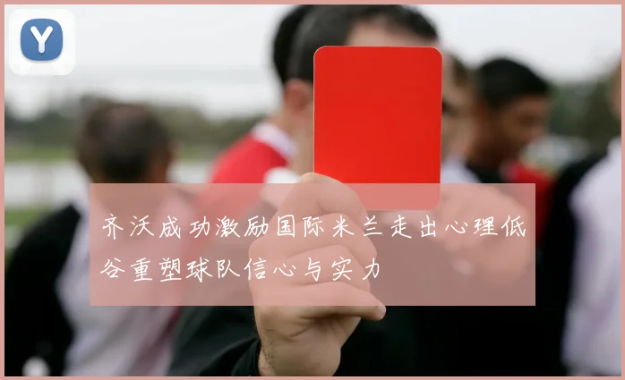 齐沃成功激励国际米兰走出心理低谷重塑球队信心与实力