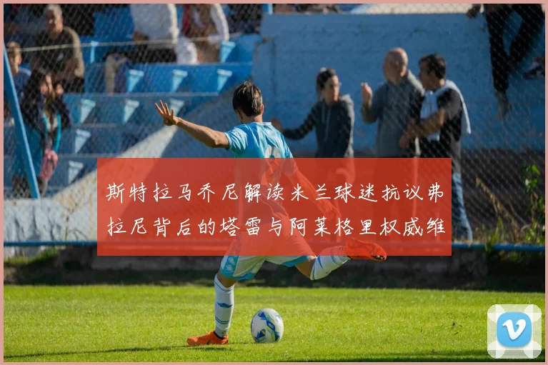 斯特拉马乔尼解读米兰球迷抗议弗拉尼背后的塔雷与阿莱格里权威维护