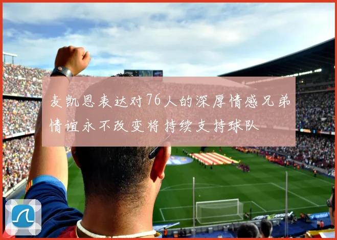 麦凯恩表达对76人的深厚情感兄弟情谊永不改变将持续支持球队